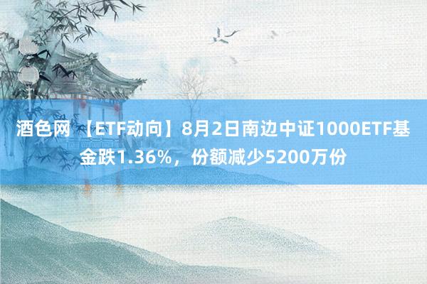 酒色网 【ETF动向】8月2日南边中证1000ETF基金跌1.36%，份额减少5200万份