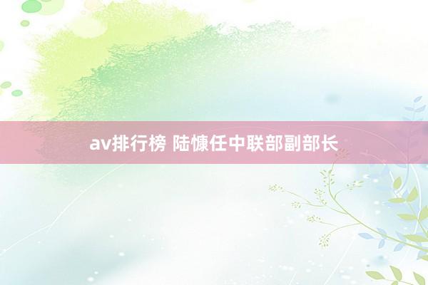 av排行榜 陆慷任中联部副部长