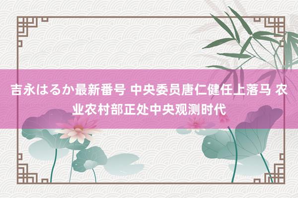 吉永はるか最新番号 中央委员唐仁健任上落马 农业农村部正处中央观测时代