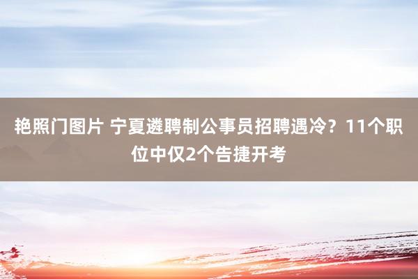 艳照门图片 宁夏遴聘制公事员招聘遇冷？11个职位中仅2个告捷开考