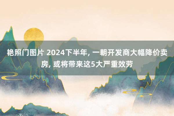 艳照门图片 2024下半年, 一朝开发商大幅降价卖房, 或将带来这5大严重效劳