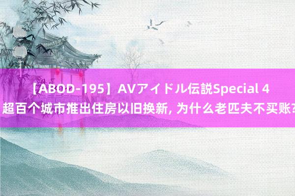 【ABOD-195】AVアイドル伝説Special 4 超百个城市推出住房以旧换新, 为什么老匹夫不买账?