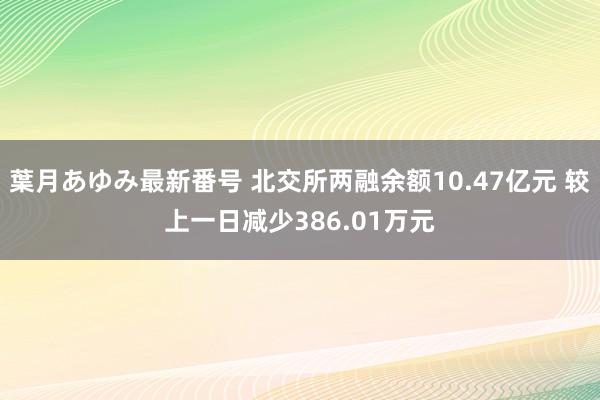 葉月あゆみ最新番号 北交所两融余额10.47亿元 较上一日减少386.01万元