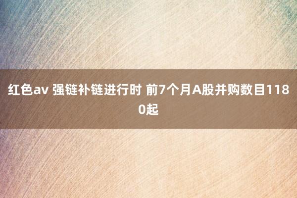 红色av 强链补链进行时 前7个月A股并购数目1180起