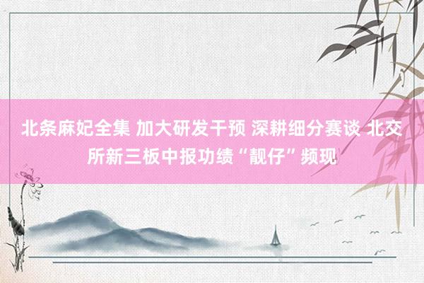 北条麻妃全集 加大研发干预 深耕细分赛谈 北交所新三板中报功绩“靓仔”频现