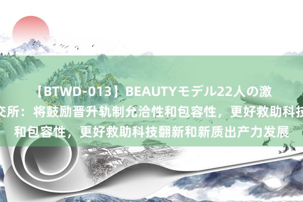 【BTWD-013】BEAUTYモデル22人の激しいピストン4時間 上交所：将鼓励晋升轨制允洽性和包容性，更好救助科技翻新和新质出产力发展
