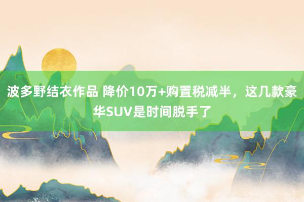 波多野结衣作品 降价10万+购置税减半，这几款豪华SUV是时间脱手了
