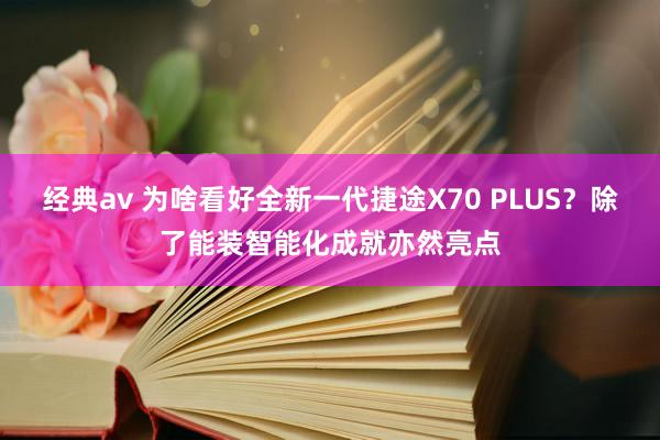 经典av 为啥看好全新一代捷途X70 PLUS？除了能装智能化成就亦然亮点
