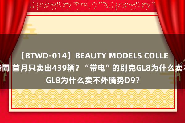 【BTWD-014】BEAUTY MODELS COLLECTION 2 4時間 首月只卖出439辆？“带电”的别克GL8为什么卖不外腾势D9？