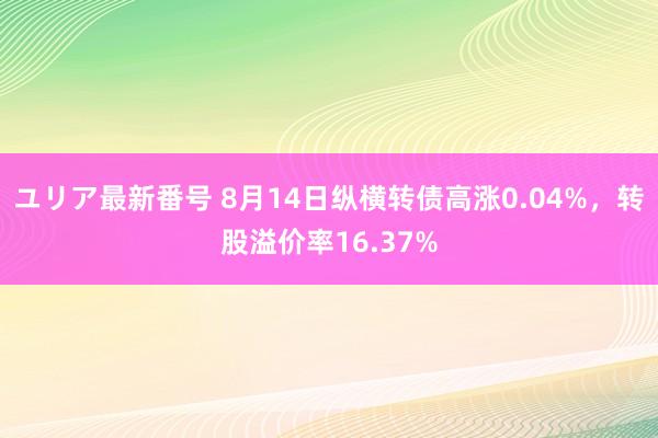 ユリア最新番号 8月14日纵横转债高涨0.04%，转股溢价率16.37%