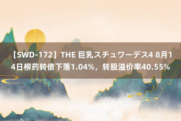 【SWD-172】THE 巨乳スチュワーデス4 8月14日柳药转债下落1.04%，转股溢价率40.55%