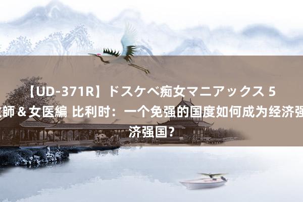 【UD-371R】ドスケベ痴女マニアックス 5 女教師＆女医編 比利时：一个免强的国度如何成为经济强国？
