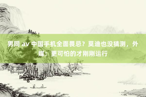 男同 av 中国手机全面畏忌？莫迪也没猜测，外媒：更可怕的才刚刚运行