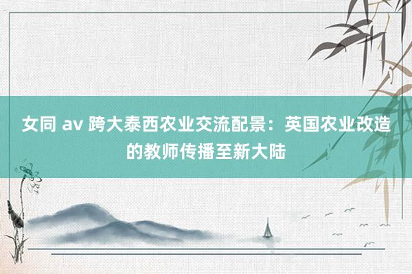 女同 av 跨大泰西农业交流配景：英国农业改造的教师传播至新大陆