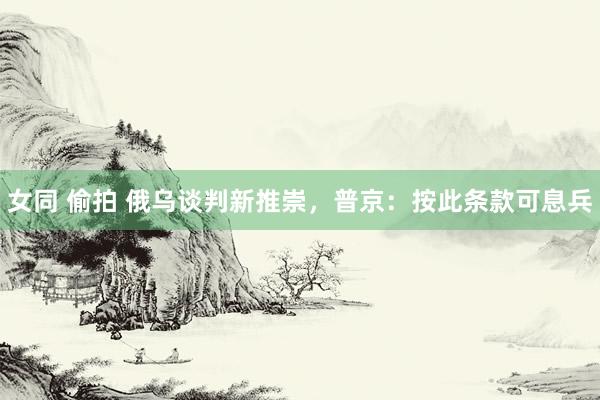女同 偷拍 俄乌谈判新推崇，普京：按此条款可息兵