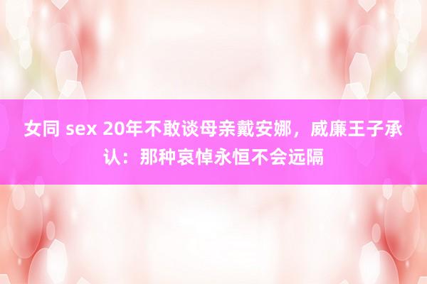 女同 sex 20年不敢谈母亲戴安娜，威廉王子承认：那种哀悼永恒不会远隔