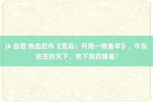 jk 自慰 热血巨作《荒岛：开局一根鱼竿》，牛东谈主的天下，收下我的膝盖！