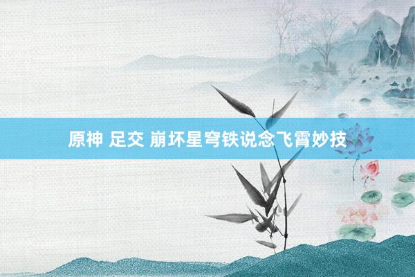原神 足交 崩坏星穹铁说念飞霄妙技