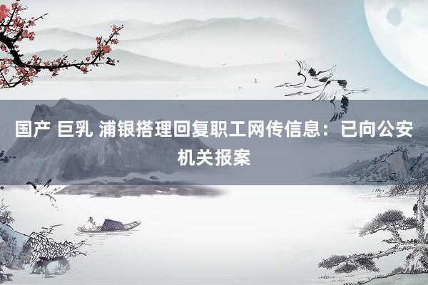 国产 巨乳 浦银搭理回复职工网传信息：已向公安机关报案
