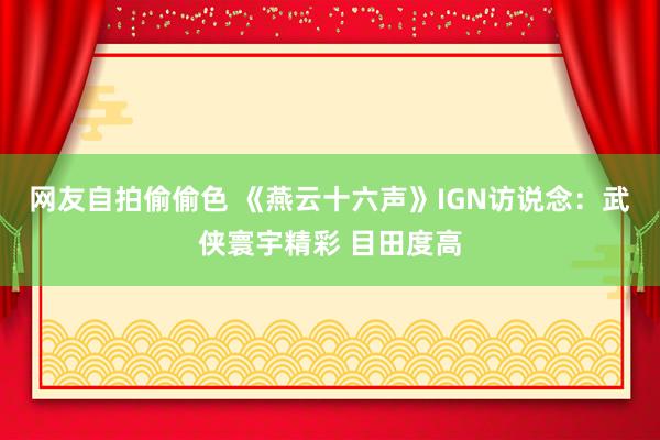 网友自拍偷偷色 《燕云十六声》IGN访说念：武侠寰宇精彩 目田度高