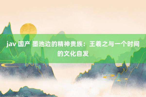 jav 国产 墨池边的精神贵族：王羲之与一个时间的文化自发