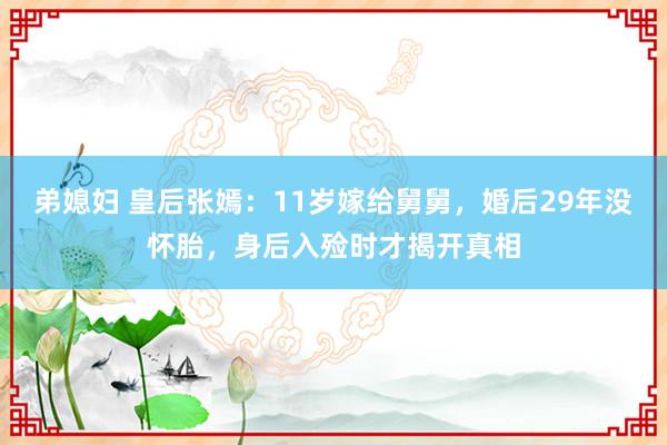弟媳妇 皇后张嫣：11岁嫁给舅舅，婚后29年没怀胎，身后入殓时才揭开真相