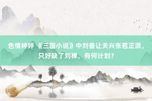 色情婷婷 《三国小说》中刘备让关兴张苞正派，只好缺了刘禅，有何计划？