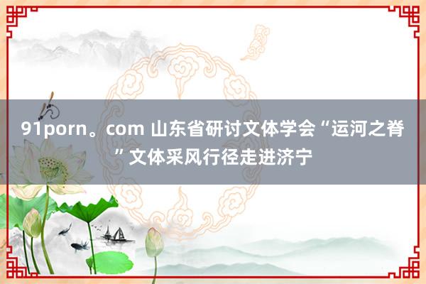 91porn。com 山东省研讨文体学会“运河之脊”文体采风行径走进济宁