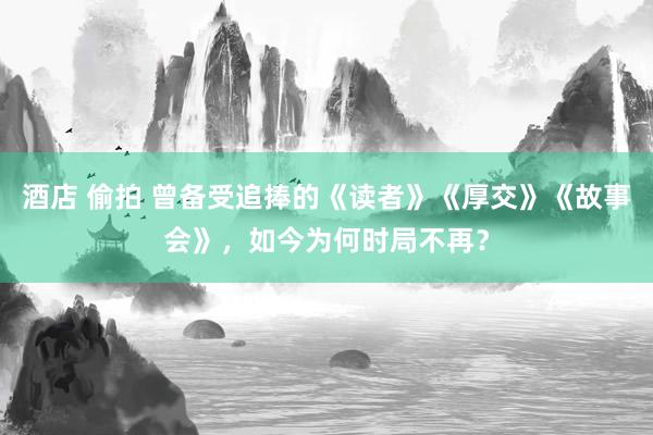 酒店 偷拍 曾备受追捧的《读者》《厚交》《故事会》，如今为何时局不再？