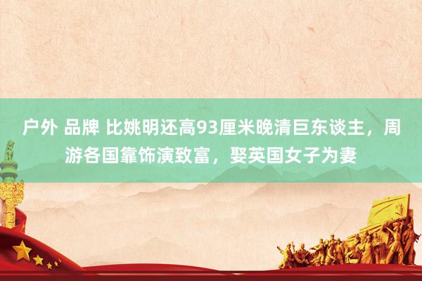 户外 品牌 比姚明还高93厘米晚清巨东谈主，周游各国靠饰演致富，娶英国女子为妻