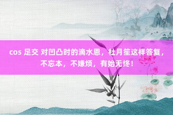 cos 足交 对凹凸时的滴水恩，杜月笙这样答复，不忘本，不嫌烦，有始无终！