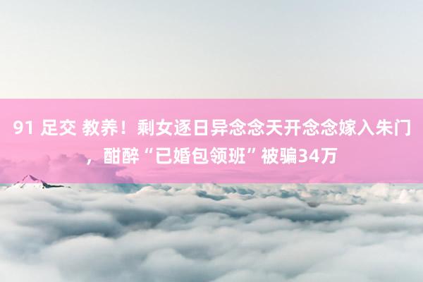 91 足交 教养！剩女逐日异念念天开念念嫁入朱门，酣醉“已婚包领班”被骗34万