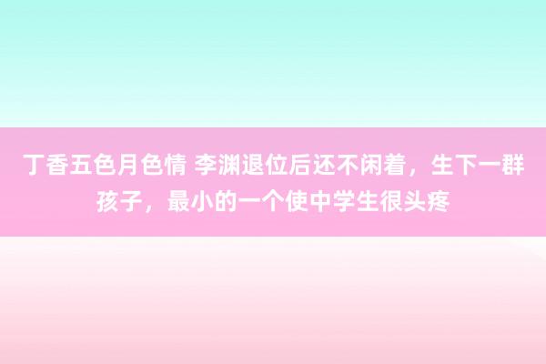 丁香五色月色情 李渊退位后还不闲着，生下一群孩子，最小的一个使中学生很头疼