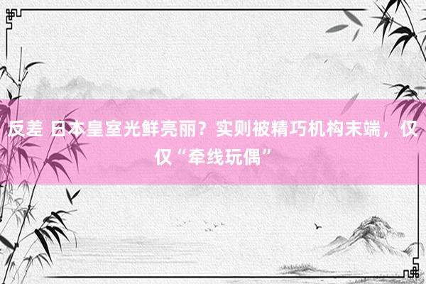 反差 日本皇室光鲜亮丽？实则被精巧机构末端，仅仅“牵线玩偶”