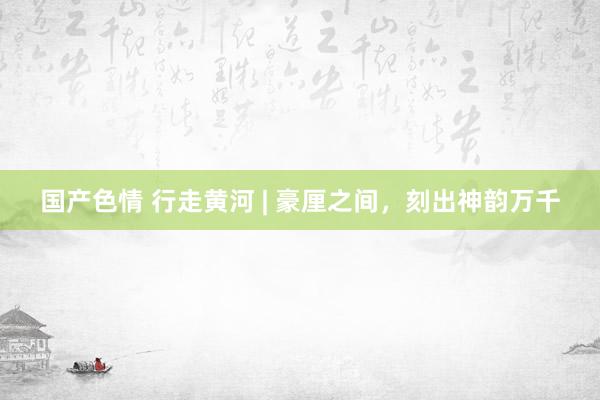国产色情 行走黄河 | 豪厘之间，刻出神韵万千