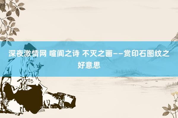 深夜激情网 喧阗之诗 不灭之画——赏印石图纹之好意思