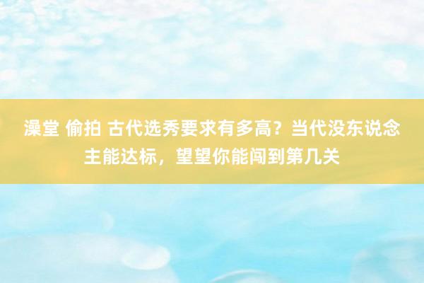 澡堂 偷拍 古代选秀要求有多高？当代没东说念主能达标，望望你能闯到第几关