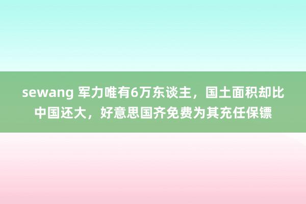 sewang 军力唯有6万东谈主，国土面积却比中国还大，好意思国齐免费为其充任保镖