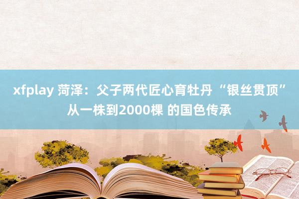 xfplay 菏泽：父子两代匠心育牡丹 “银丝贯顶”从一株到2000棵 的国色传承