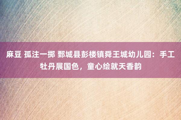 麻豆 孤注一掷 鄄城县彭楼镇舜王城幼儿园：手工牡丹展国色，童心绘就天香韵