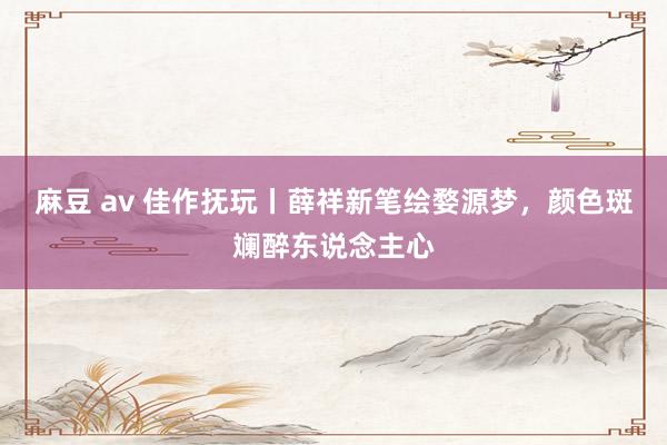 麻豆 av 佳作抚玩丨薛祥新笔绘婺源梦，颜色斑斓醉东说念主心