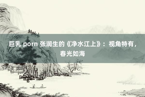 巨乳 porn 张润生的《净水江上》：视角特有，春光如海
