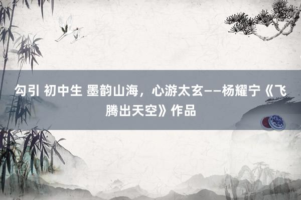 勾引 初中生 墨韵山海，心游太玄——杨耀宁《飞腾出天空》作品