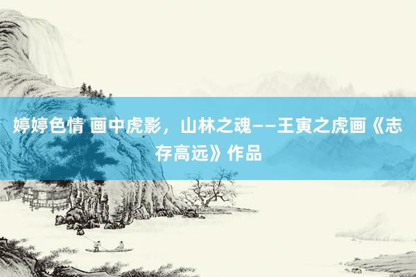婷婷色情 画中虎影，山林之魂——王寅之虎画《志存高远》作品