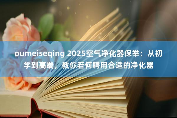 oumeiseqing 2025空气净化器保举：从初学到高端，教你若何聘用合适的净化器