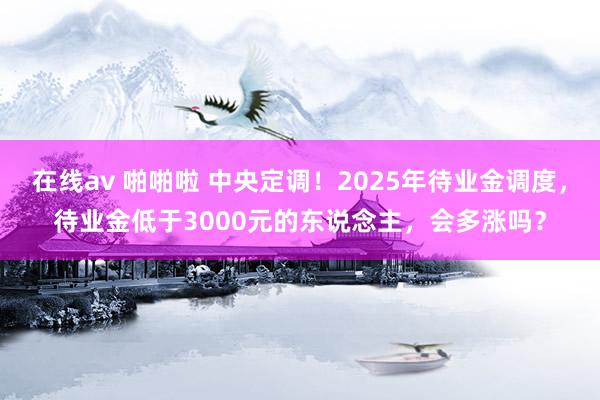 在线av 啪啪啦 中央定调！2025年待业金调度，待业金低于3000元的东说念主，会多涨吗？