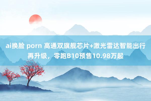 ai换脸 porn 高通双旗舰芯片+激光雷达智能出行再升级，零跑B10预售10.98万起