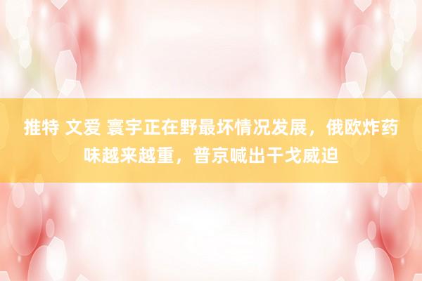 推特 文爱 寰宇正在野最坏情况发展，俄欧炸药味越来越重，普京喊出干戈威迫