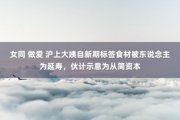 女同 做爱 沪上大姨自新期标签食材被东说念主为延寿，伙计示意为从简资本