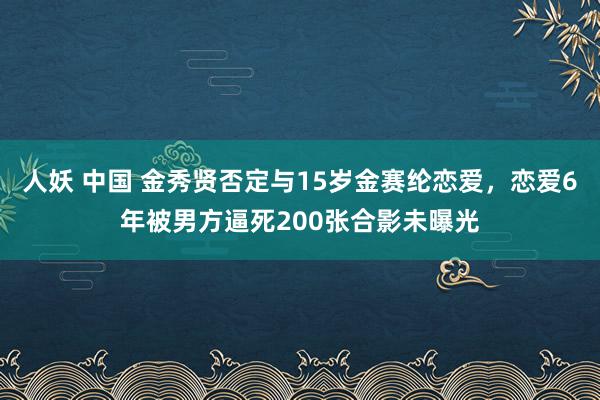 人妖 中国 金秀贤否定与15岁金赛纶恋爱，恋爱6年被男方逼死200张合影未曝光